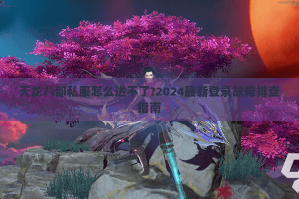 天龙八部私服怎么进不了?2024最新登录故障排查指南
