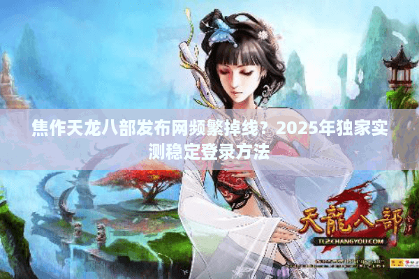 焦作天龙八部发布网频繁掉线？2025年独家实测稳定登录方法