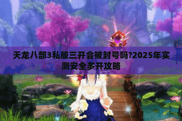 天龙八部3私服三开会被封号吗?2025年实测安全多开攻略