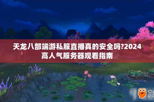 天龙八部端游私服直播真的安全吗?2024高人气服务器观看指南