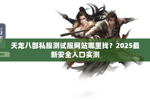 天龙八部私服测试服网站哪里找？2025最新安全入口实测