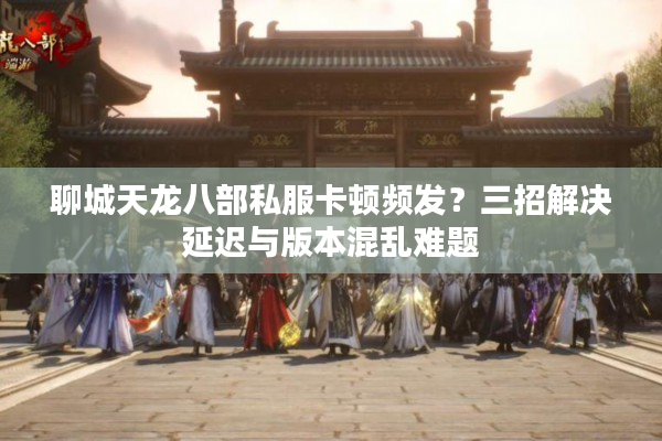 聊城天龙八部私服卡顿频发？三招解决延迟与版本混乱难题
